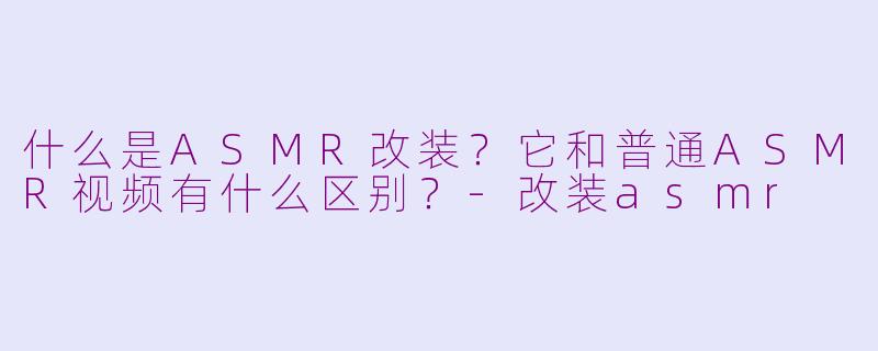 什么是ASMR改装？它和普通ASMR视频有什么区别？-改装asmr