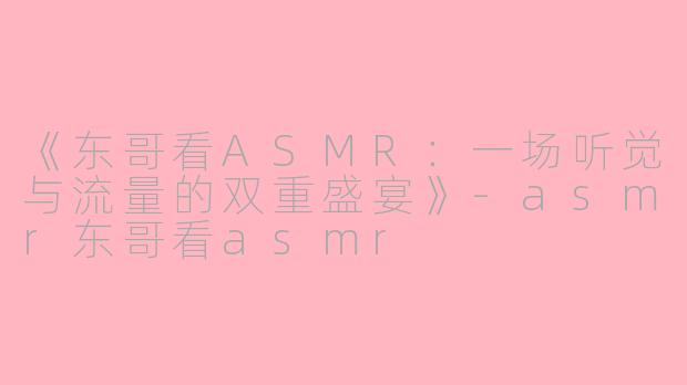 《东哥看ASMR：一场听觉与流量的双重盛宴》-asmr东哥看asmr