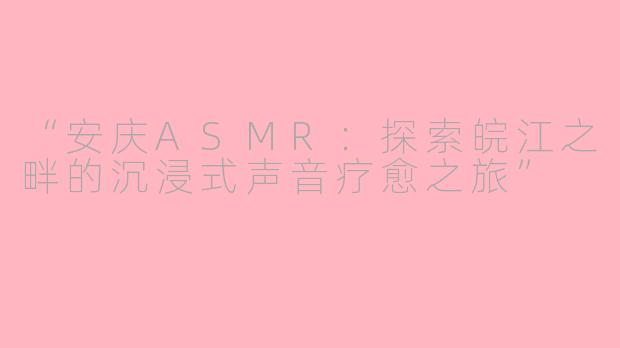 “安庆ASMR：探索皖江之畔的沉浸式声音疗愈之旅”
