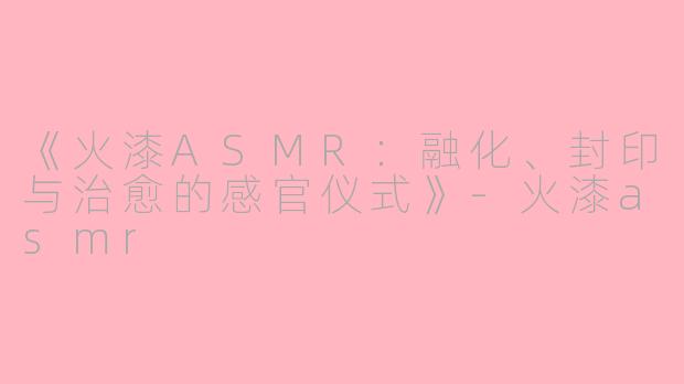 《火漆ASMR：融化、封印与治愈的感官仪式》-火漆asmr