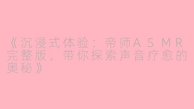 《沉浸式体验：帝师ASMR完整版，带你探索声音疗愈的奥秘》