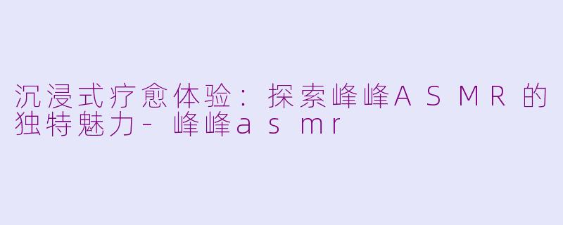 沉浸式疗愈体验：探索峰峰ASMR的独特魅力-峰峰asmr