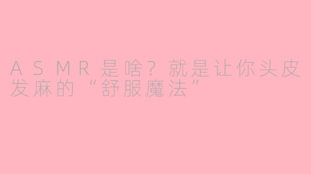 ASMR是啥？就是让你头皮发麻的“舒服魔法”