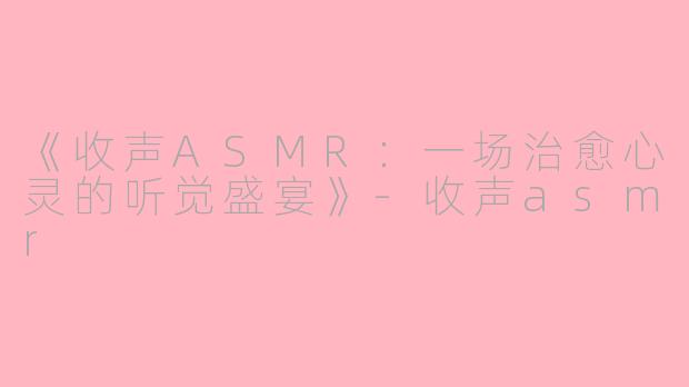 《收声ASMR：一场治愈心灵的听觉盛宴》-收声asmr