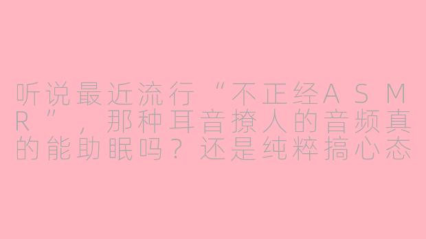 听说最近流行“不正经ASMR”，那种耳音撩人的音频真的能助眠吗？还是纯粹搞心态的？