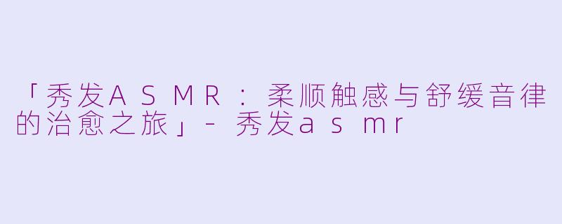 「秀发ASMR：柔顺触感与舒缓音律的治愈之旅」-秀发asmr