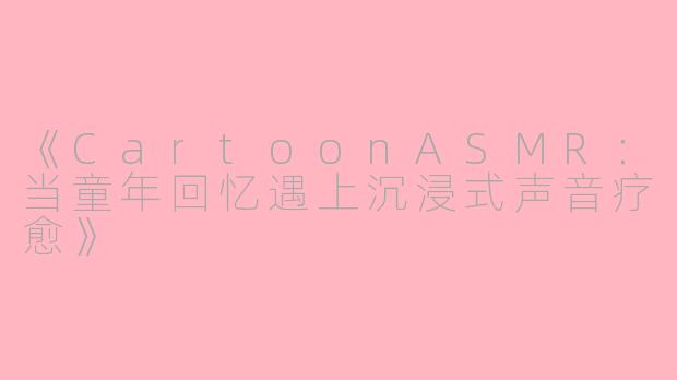 《CartoonASMR：当童年回忆遇上沉浸式声音疗愈》
