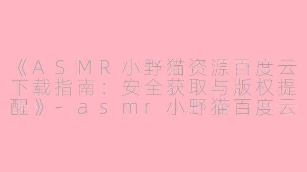 《ASMR小野猫资源百度云下载指南：安全获取与版权提醒》-asmr小野猫百度云下