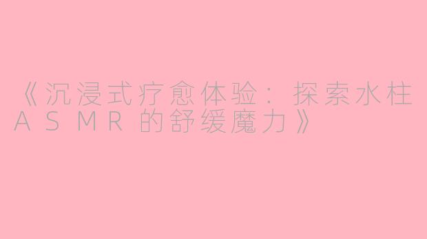 《沉浸式疗愈体验:探索水柱ASMR的舒缓魔力》