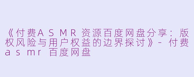 《付费ASMR资源百度网盘分享：版权风险与用户权益的边界探讨》-付费asmr百度网盘