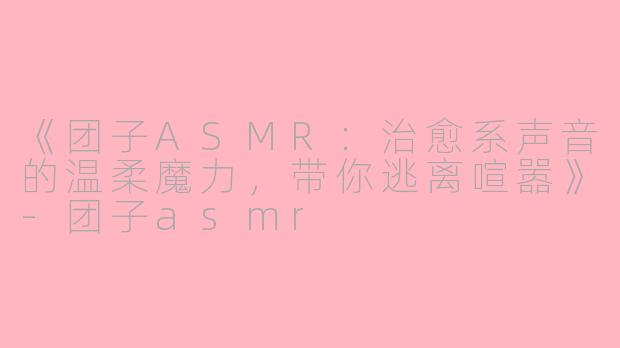 《团子ASMR：治愈系声音的温柔魔力，带你逃离喧嚣》-团子asmr