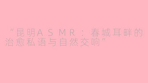 “昆明ASMR：春城耳畔的治愈私语与自然交响”
