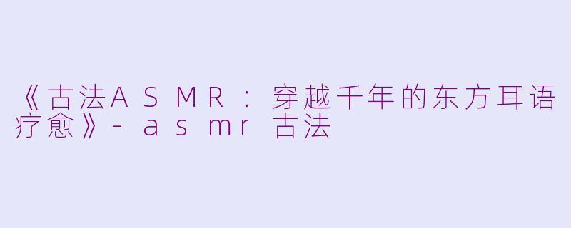 《古法ASMR：穿越千年的东方耳语疗愈》-asmr古法