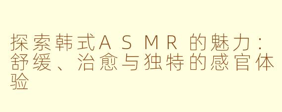 探索韩式ASMR的魅力：舒缓、治愈与独特的感官体验