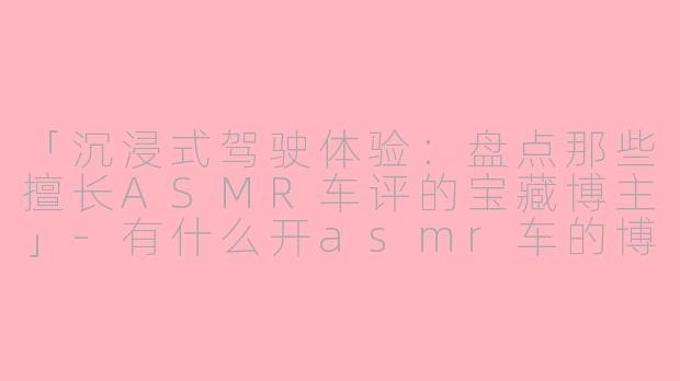「沉浸式驾驶体验：盘点那些擅长ASMR车评的宝藏博主」-有什么开asmr车的博主