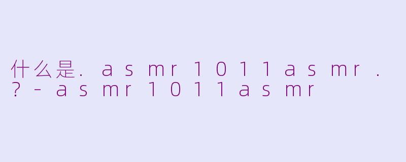 什么是.asmr1011asmr.？-asmr1011asmr