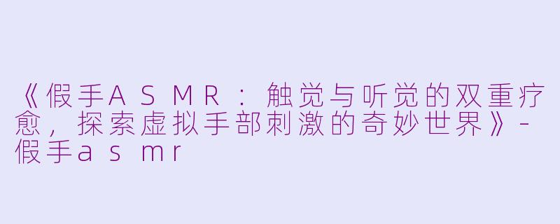 《假手ASMR：触觉与听觉的双重疗愈，探索虚拟手部刺激的奇妙世界》-假手asmr