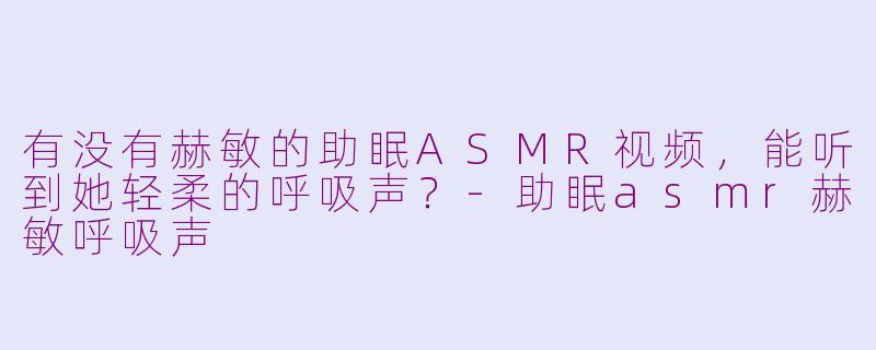 有没有赫敏的助眠ASMR视频，能听到她轻柔的呼吸声？-助眠asmr赫敏呼吸声