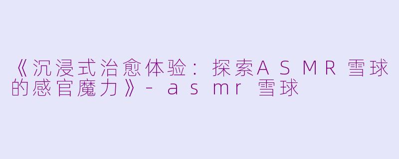 《沉浸式治愈体验：探索ASMR雪球的感官魔力》-asmr雪球
