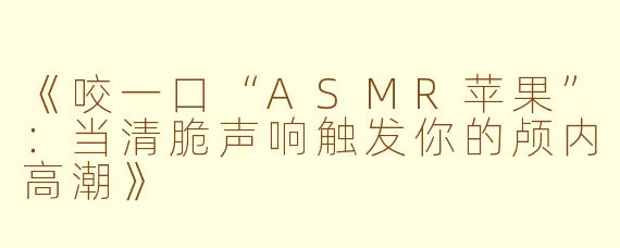《咬一口“ASMR苹果”：当清脆声响触发你的颅内高潮》