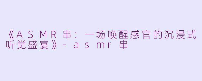 《ASMR串：一场唤醒感官的沉浸式听觉盛宴》-asmr串