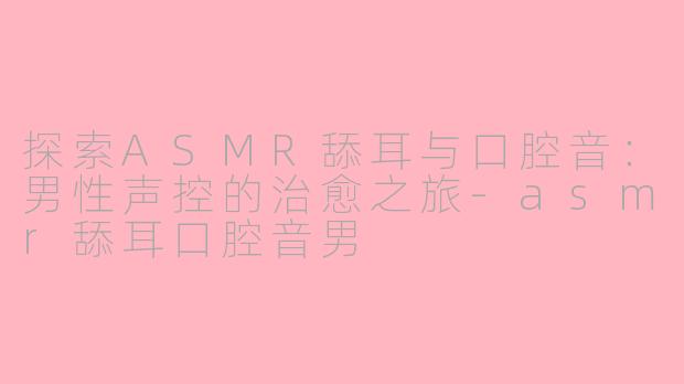 探索ASMR舔耳与口腔音：男性声控的治愈之旅-asmr舔耳口腔音男