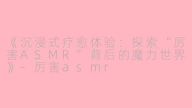 《沉浸式疗愈体验：探索“厉害ASMR”背后的魔力世界》-厉害asmr