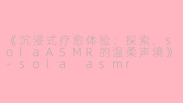《沉浸式疗愈体验：探索.solaASMR的温柔声境》-sola asmr