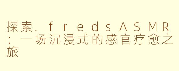探索.fredsASMR：一场沉浸式的感官疗愈之旅