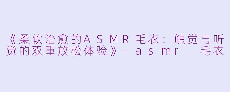 《柔软治愈的ASMR毛衣：触觉与听觉的双重放松体验》-asmr 毛衣