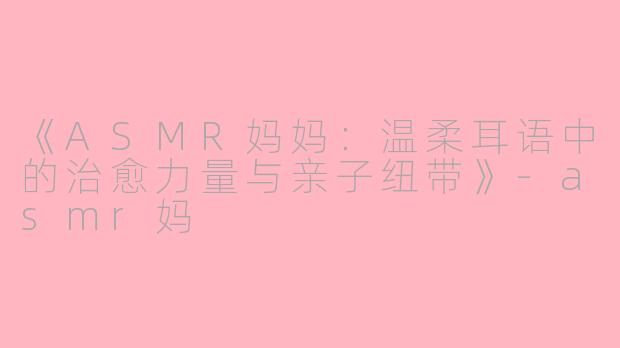 《ASMR妈妈：温柔耳语中的治愈力量与亲子纽带》-asmr妈