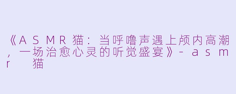 《ASMR猫：当呼噜声遇上颅内高潮，一场治愈心灵的听觉盛宴》-asmr 猫
