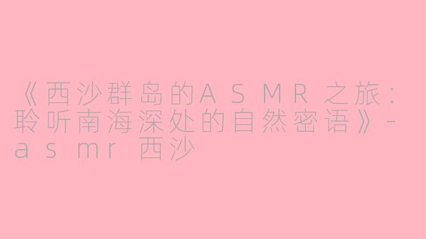 《西沙群岛的ASMR之旅：聆听南海深处的自然密语》-asmr西沙