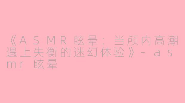 《ASMR眩晕：当颅内高潮遇上失衡的迷幻体验》-asmr眩晕