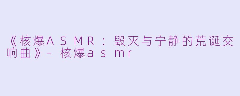 《核爆ASMR：毁灭与宁静的荒诞交响曲》-核爆asmr