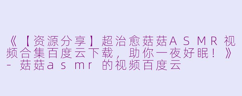 《【资源分享】超治愈菇菇ASMR视频合集百度云下载，助你一夜好眠！》-菇菇asmr的视频百度云