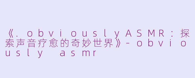 《.obviouslyASMR：探索声音疗愈的奇妙世界》-obviously asmr