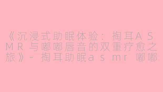 《沉浸式助眠体验：掏耳ASMR与嘟嘟唇音的双重疗愈之旅》-掏耳助眠asmr嘟嘟唇