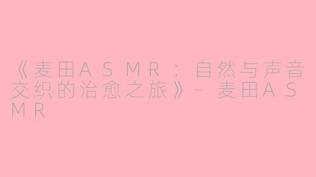 《麦田ASMR：自然与声音交织的治愈之旅》-麦田ASMR