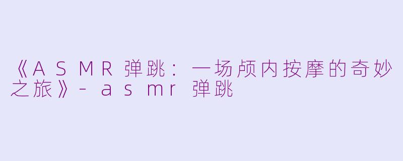 《ASMR弹跳：一场颅内按摩的奇妙之旅》-asmr弹跳