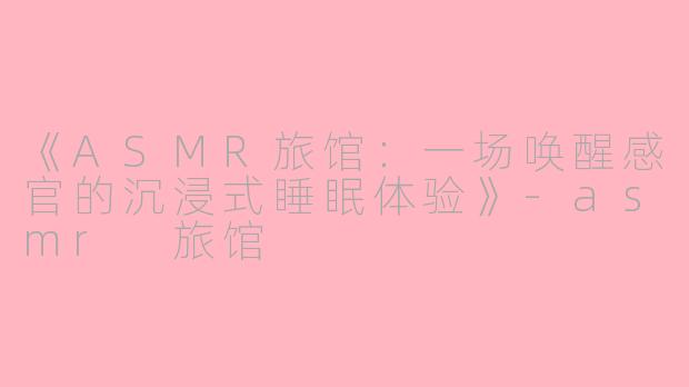《ASMR旅馆：一场唤醒感官的沉浸式睡眠体验》-asmr 旅馆