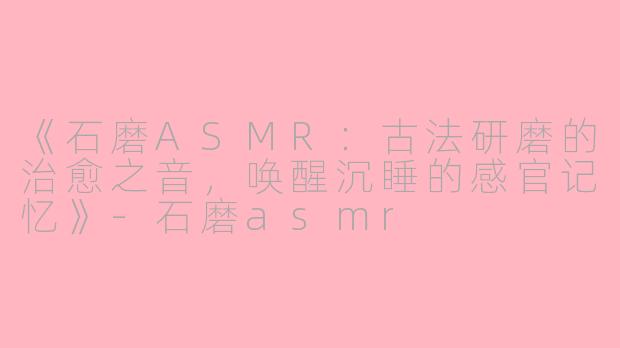 《石磨ASMR：古法研磨的治愈之音，唤醒沉睡的感官记忆》-石磨asmr