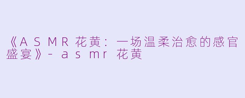 《ASMR花黄：一场温柔治愈的感官盛宴》-asmr花黄