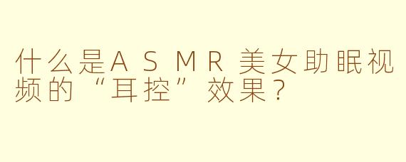 什么是ASMR美女助眠视频的“耳控”效果？