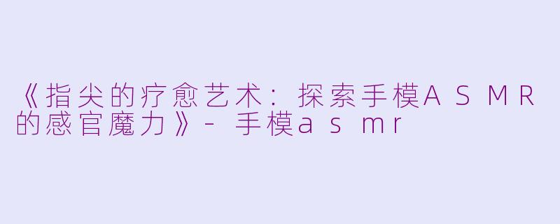《指尖的疗愈艺术：探索手模ASMR的感官魔力》-手模asmr