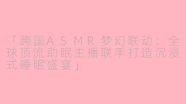 「跨国ASMR梦幻联动：全球顶流助眠主播联手打造沉浸式睡眠盛宴」