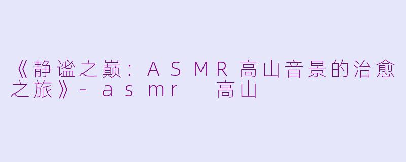《静谧之巅：ASMR高山音景的治愈之旅》-asmr 高山