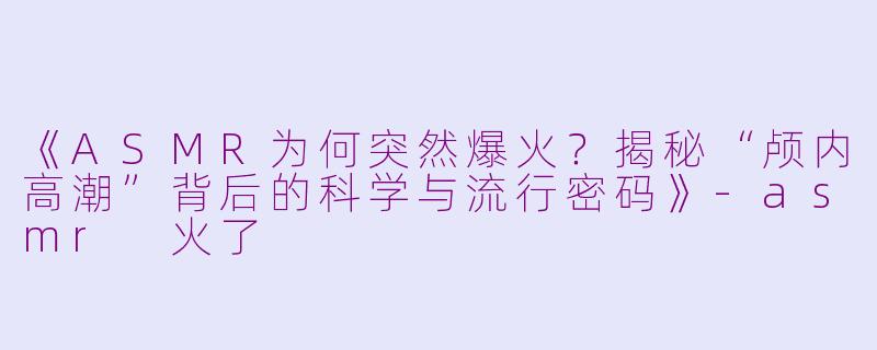 《ASMR为何突然爆火？揭秘“颅内高潮”背后的科学与流行密码》-asmr 火了