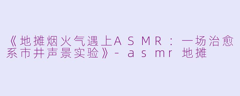 《地摊烟火气遇上ASMR：一场治愈系市井声景实验》-asmr地摊