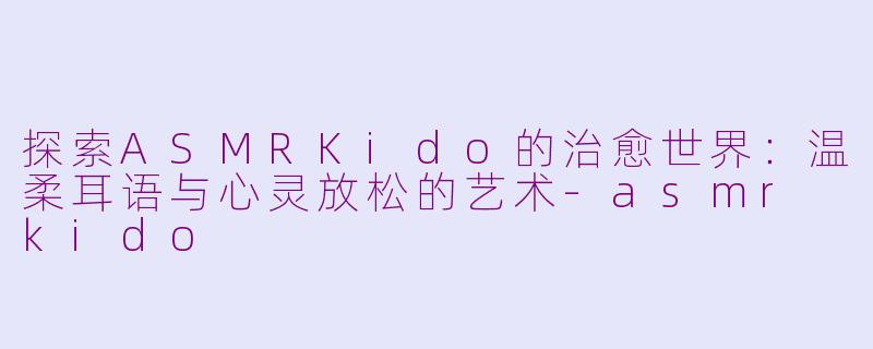 探索ASMRKido的治愈世界：温柔耳语与心灵放松的艺术-asmr kido